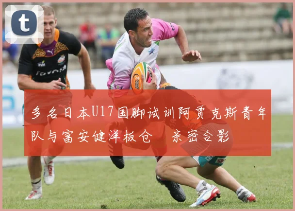 多名日本U17国脚试训阿贾克斯青年队与富安健洋板仓滉亲密合影