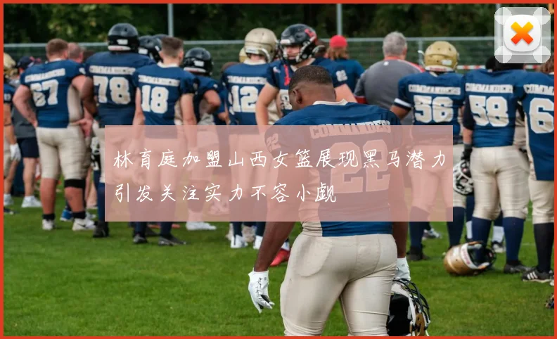 林育庭加盟山西女篮展现黑马潜力引发关注实力不容小觑