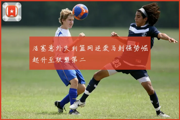 活塞意外失利篮网逆袭马刺强势崛起升至联盟第二