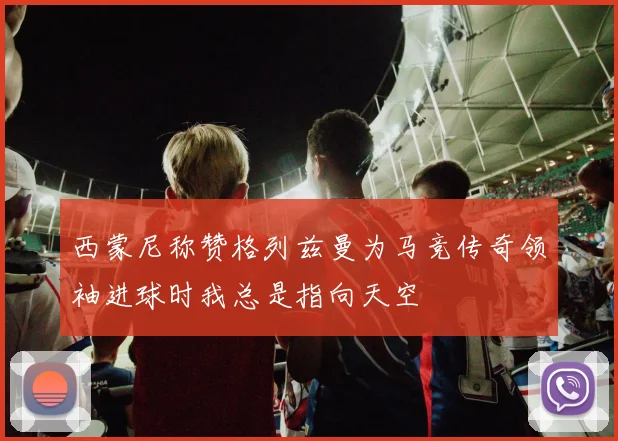 西蒙尼称赞格列兹曼为马竞传奇领袖进球时我总是指向天空