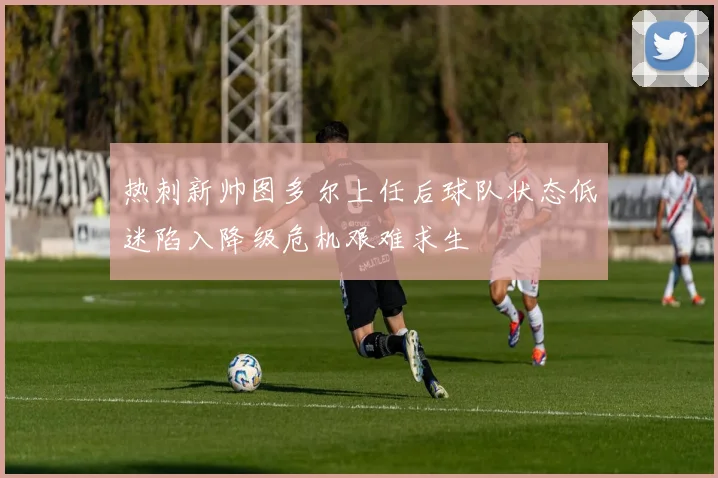 热刺新帅图多尔上任后球队状态低迷陷入降级危机艰难求生