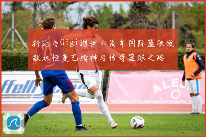 科比与Gigi逝世六周年国际篮联致敬永恒曼巴精神与传奇篮球之路