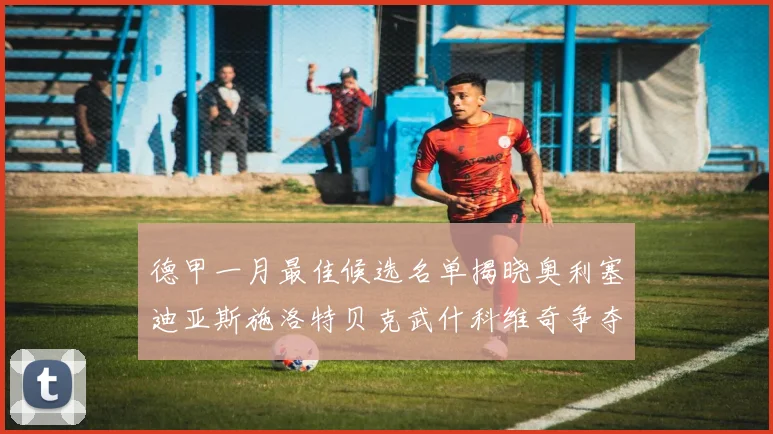 德甲一月最佳候选名单揭晓奥利塞迪亚斯施洛特贝克武什科维奇争夺荣耀