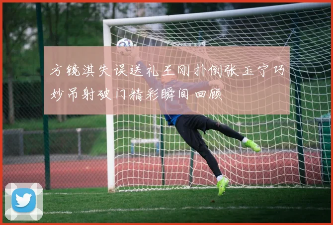 方镜淇失误送礼王刚扑倒张玉宁巧妙吊射破门精彩瞬间回顾