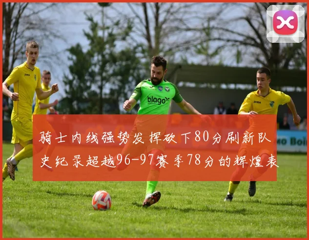 骑士内线强势发挥砍下80分刷新队史纪录超越96-97赛季78分的辉煌表现