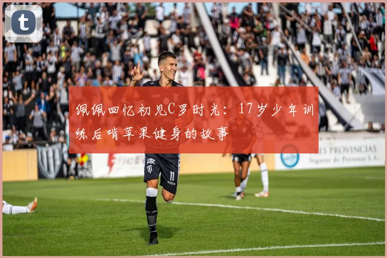 佩佩回忆初见C罗时光：17岁少年训练后啃苹果健身的故事
