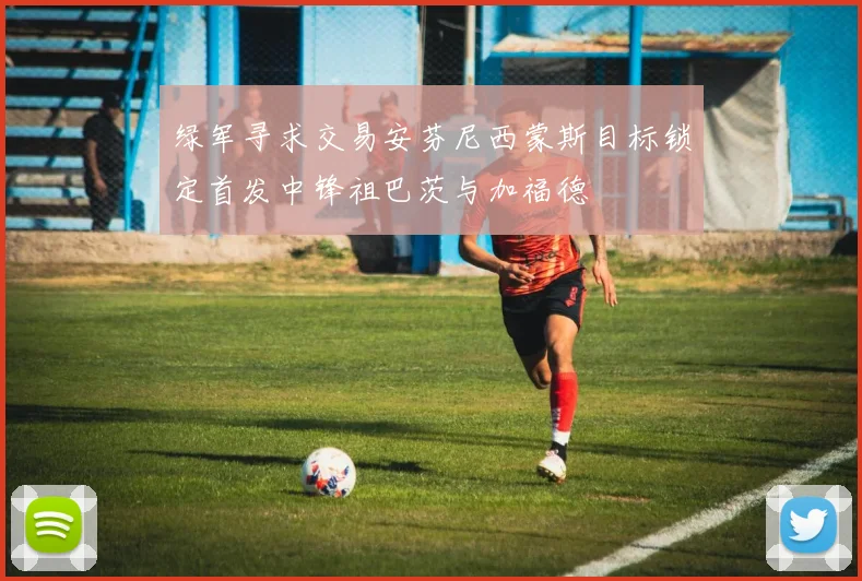 绿军寻求交易安芬尼西蒙斯目标锁定首发中锋祖巴茨与加福德