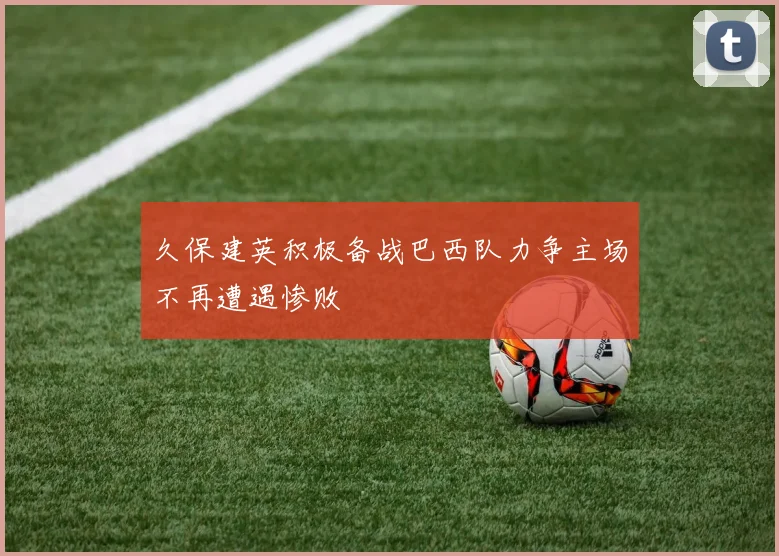 久保建英积极备战巴西队力争主场不再遭遇惨败