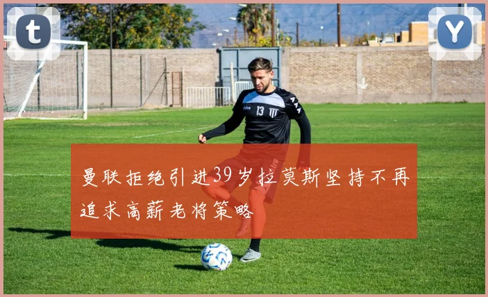 曼联拒绝引进39岁拉莫斯坚持不再追求高薪老将策略