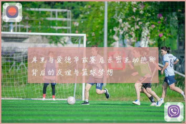 库里与爱德华兹赛后亲密互动热聊背后的友谊与篮球梦想