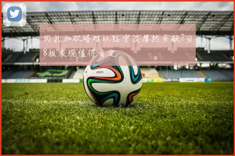 冈扎加双塔难以防守淡厚然贡献7分8板表现值得肯定