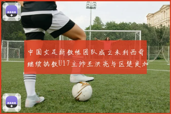 中国女足新教练团队成立米利西奇继续执教U17主帅王洪亮与区楚良加盟