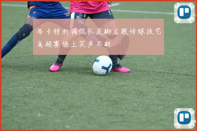 洛卡特利调侃队友脚后跟传球技艺高超赛场上笑声不断