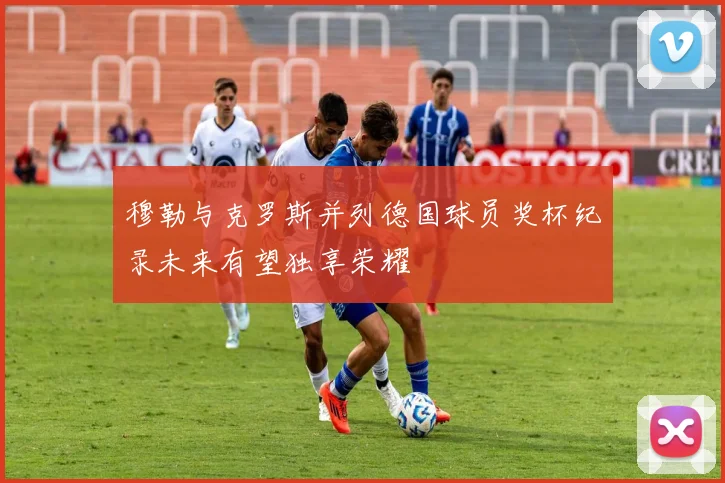 穆勒与克罗斯并列德国球员奖杯纪录未来有望独享荣耀