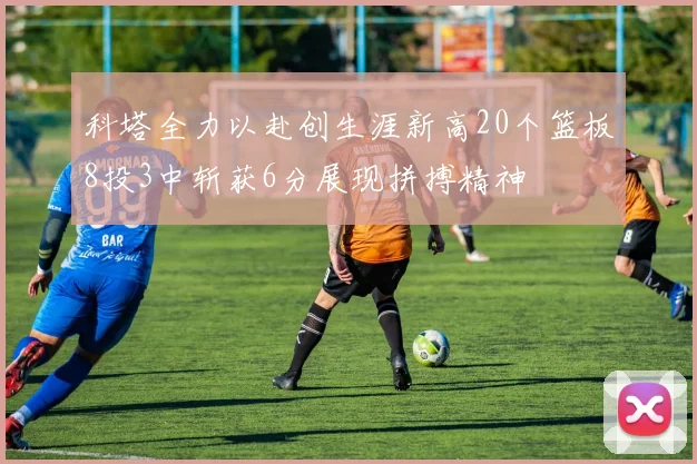 科塔全力以赴创生涯新高20个篮板8投3中斩获6分展现拼搏精神