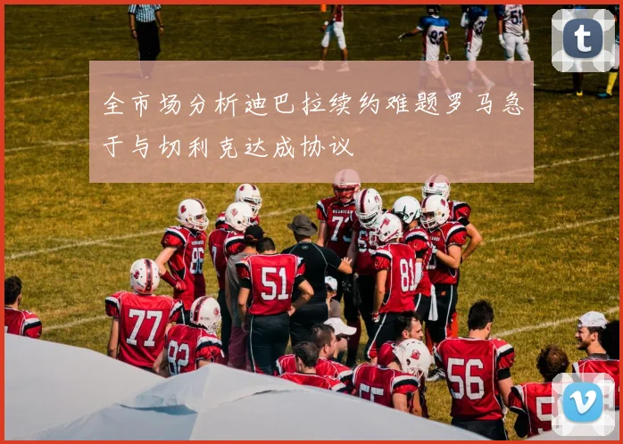 全市场分析迪巴拉续约难题罗马急于与切利克达成协议