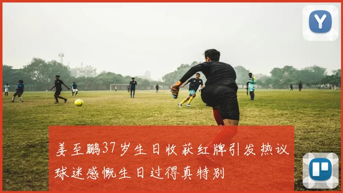 姜至鹏37岁生日收获红牌引发热议球迷感慨生日过得真特别