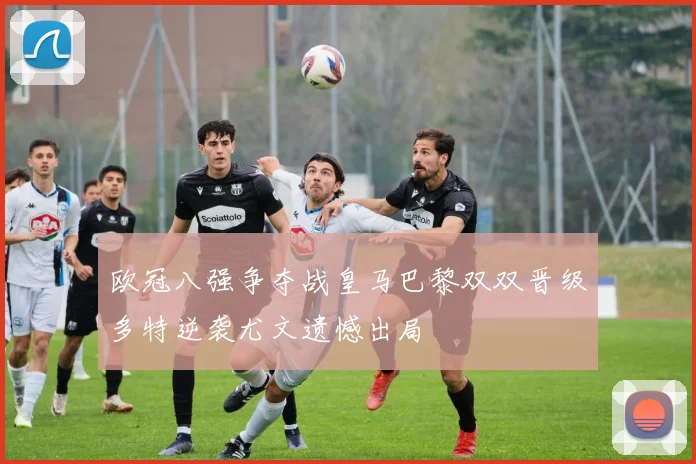 欧冠八强争夺战皇马巴黎双双晋级多特逆袭尤文遗憾出局