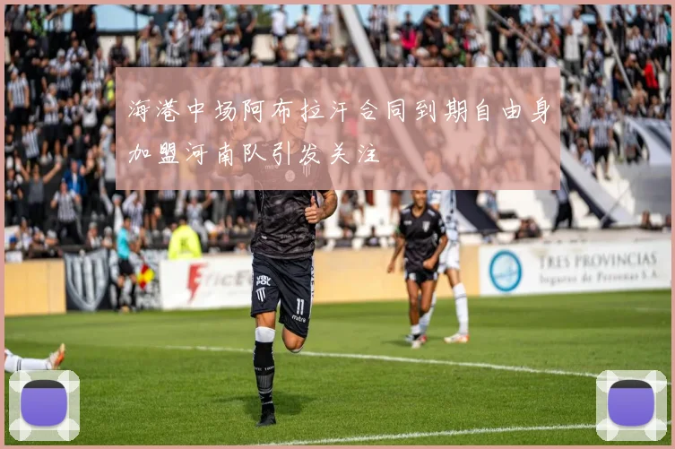 海港中场阿布拉汗合同到期自由身加盟河南队引发关注
