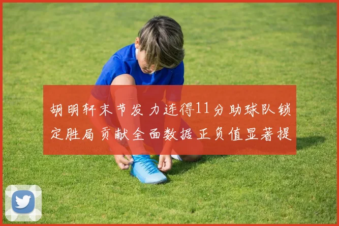 胡明轩末节发力连得11分助球队锁定胜局贡献全面数据正负值显著提升