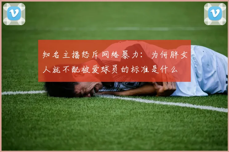 知名主播怒斥网络暴力：为何胖女人就不配被爱球员的标准是什么