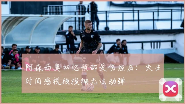 阿森西奥回忆颈部受伤经历：失去时间感视线模糊无法动弹