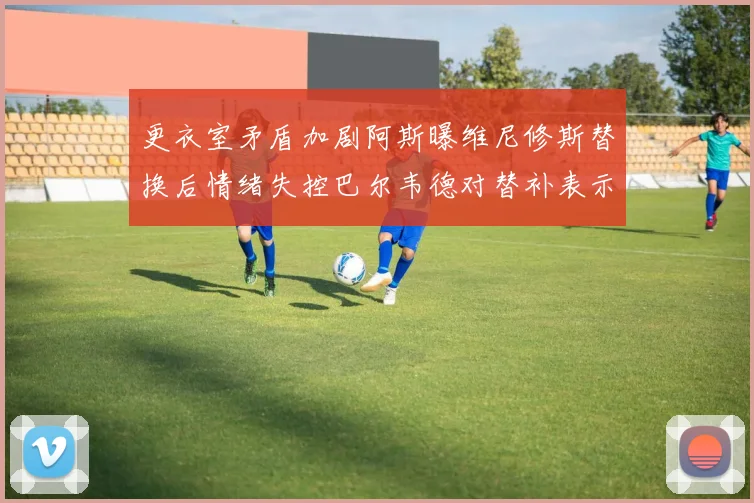 更衣室矛盾加剧阿斯曝维尼修斯替换后情绪失控巴尔韦德对替补表示不满