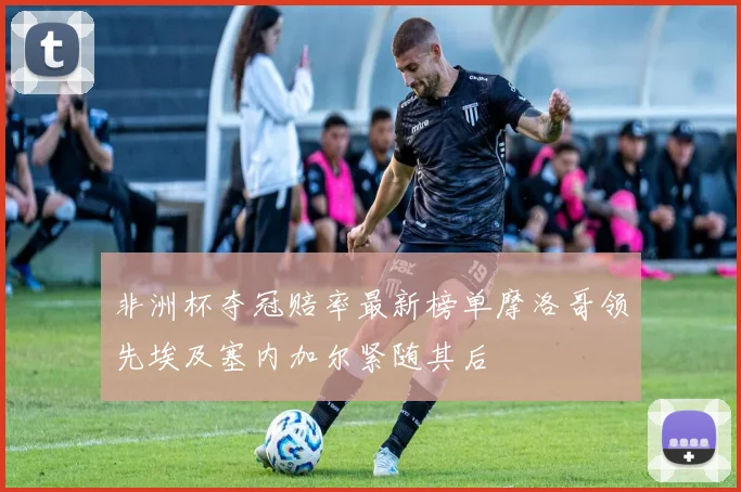 非洲杯夺冠赔率最新榜单摩洛哥领先埃及塞内加尔紧随其后