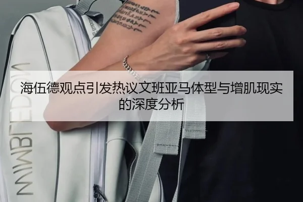 海伍德观点引发热议文班亚马体型与增肌现实的深度分析（jiuyou）